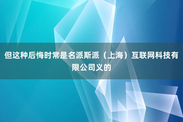 但这种后悔时常是名派斯派（上海）互联网科技有限公司义的
